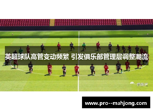 英超球队高管变动频繁 引发俱乐部管理层调整潮流