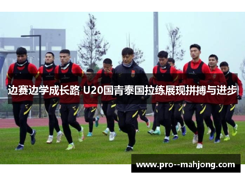 边赛边学成长路 U20国青泰国拉练展现拼搏与进步