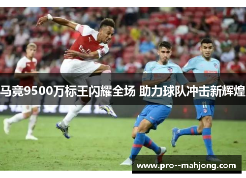 马竞9500万标王闪耀全场 助力球队冲击新辉煌 马竞9500万标王闪耀全场 助力球队冲击新辉煌